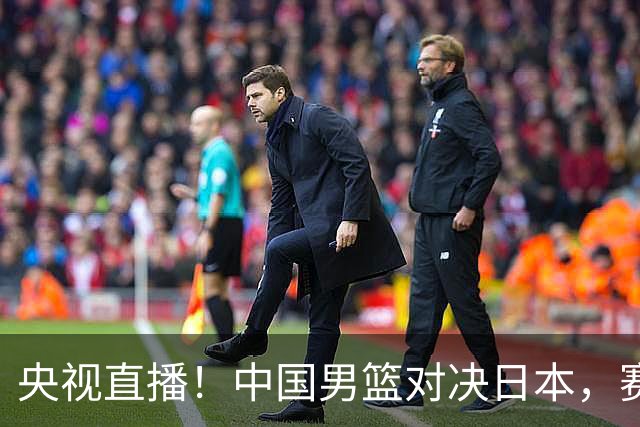 央视直播！中国男篮对决日本，赛前传来三大利好，赢球进入决赛指日可待